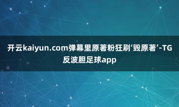 开云kaiyun.com弹幕里原著粉狂刷‘毁原著’-TG反波胆足球app