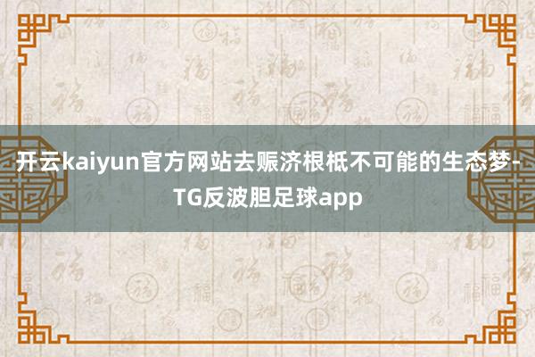 开云kaiyun官方网站去赈济根柢不可能的生态梦-TG反波胆足球app