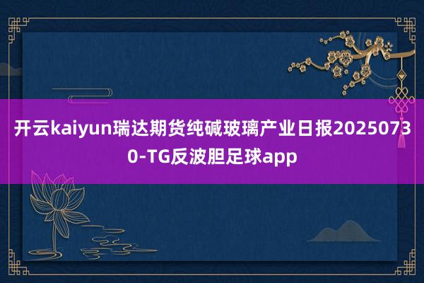 开云kaiyun瑞达期货纯碱玻璃产业日报20250730-TG反波胆足球app