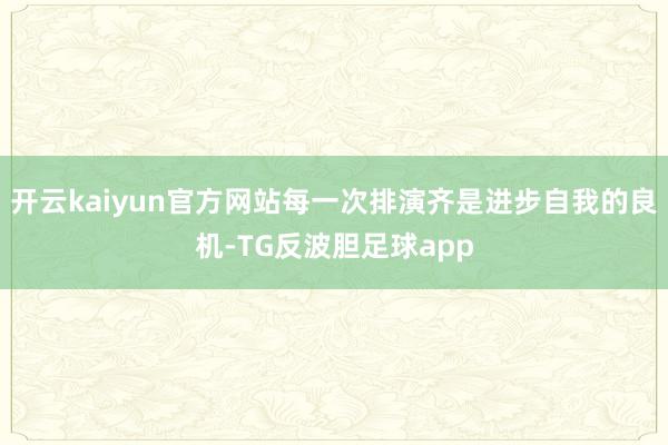 开云kaiyun官方网站每一次排演齐是进步自我的良机-TG反波胆足球app