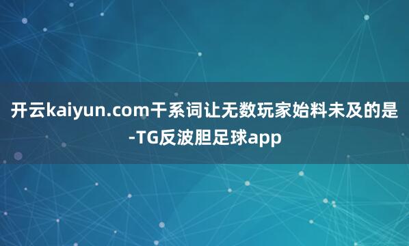 开云kaiyun.com干系词让无数玩家始料未及的是-TG反波胆足球app