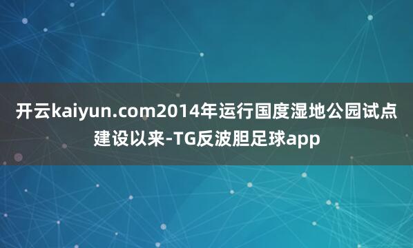 开云kaiyun.com2014年运行国度湿地公园试点建设以来-TG反波胆足球app