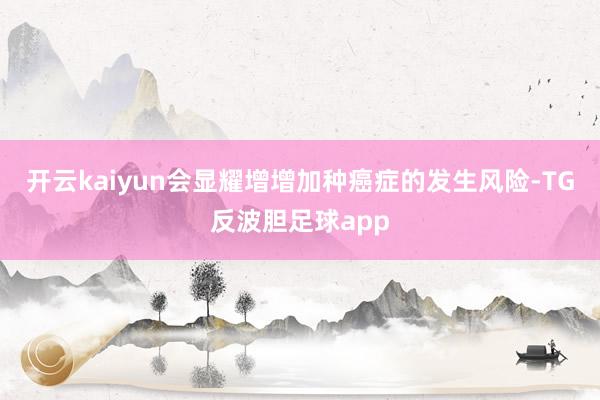 开云kaiyun会显耀增增加种癌症的发生风险-TG反波胆足球app