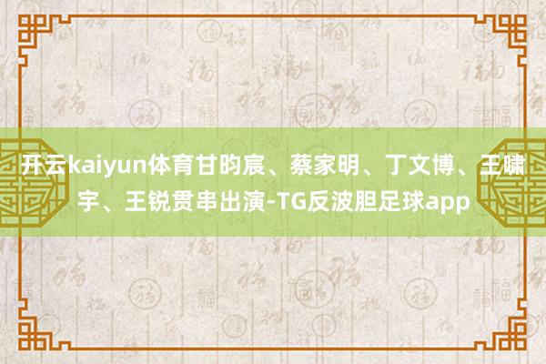 开云kaiyun体育甘昀宸、蔡家明、丁文博、王啸宇、王锐贯串出演-TG反波胆足球app