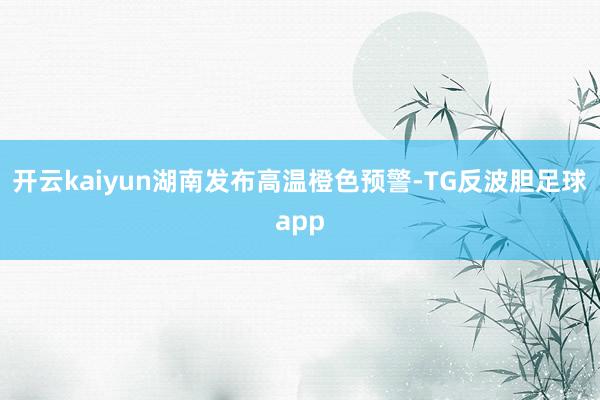 开云kaiyun湖南发布高温橙色预警-TG反波胆足球app
