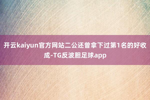 开云kaiyun官方网站二公还曾拿下过第1名的好收成-TG反波胆足球app