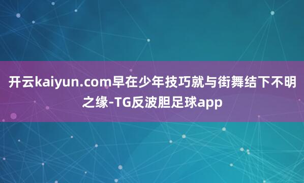 开云kaiyun.com早在少年技巧就与街舞结下不明之缘-TG反波胆足球app