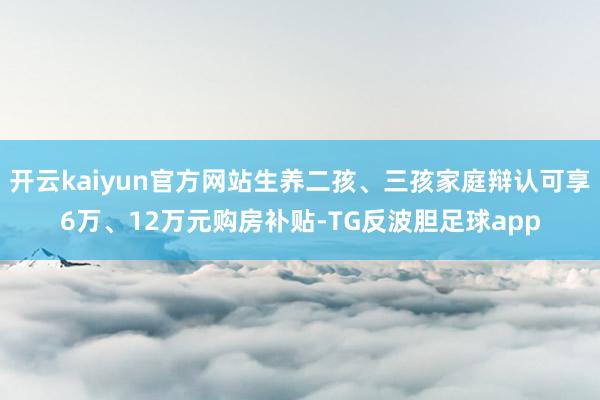 开云kaiyun官方网站生养二孩、三孩家庭辩认可享6万、12万元购房补贴-TG反波胆足球app