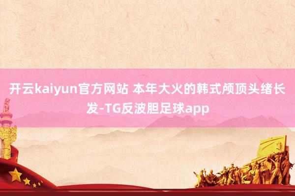 开云kaiyun官方网站 本年大火的韩式颅顶头绪长发-TG反波胆足球app