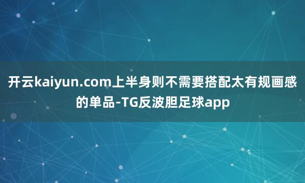 开云kaiyun.com上半身则不需要搭配太有规画感的单品-TG反波胆足球app