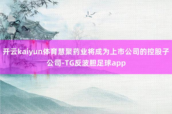 开云kaiyun体育慧聚药业将成为上市公司的控股子公司-TG反波胆足球app