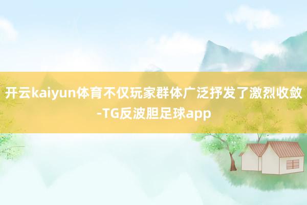 开云kaiyun体育不仅玩家群体广泛抒发了激烈收敛-TG反波胆足球app