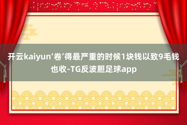开云kaiyun‘卷’得最严重的时候1块钱以致9毛钱也收-TG反波胆足球app