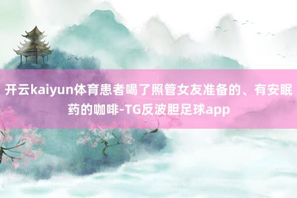 开云kaiyun体育患者喝了照管女友准备的、有安眠药的咖啡-TG反波胆足球app