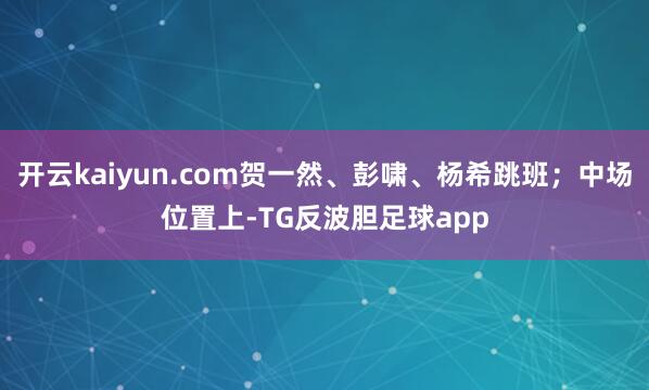 开云kaiyun.com贺一然、彭啸、杨希跳班；中场位置上-TG反波胆足球app