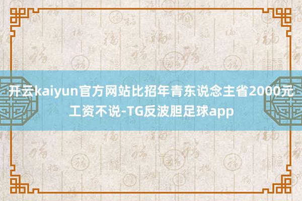 开云kaiyun官方网站比招年青东说念主省2000元工资不说-TG反波胆足球app