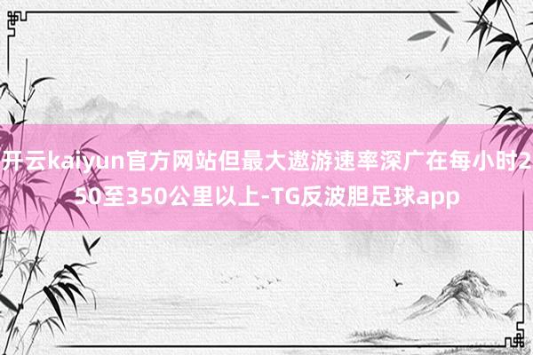 开云kaiyun官方网站但最大遨游速率深广在每小时250至350公里以上-TG反波胆足球app