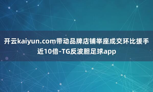 开云kaiyun.com带动品牌店铺举座成交环比援手近10倍-TG反波胆足球app