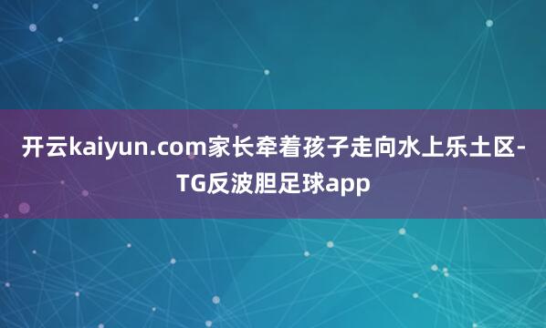 开云kaiyun.com家长牵着孩子走向水上乐土区-TG反波胆足球app