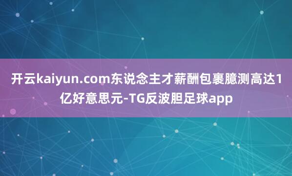开云kaiyun.com东说念主才薪酬包裹臆测高达1亿好意思元-TG反波胆足球app