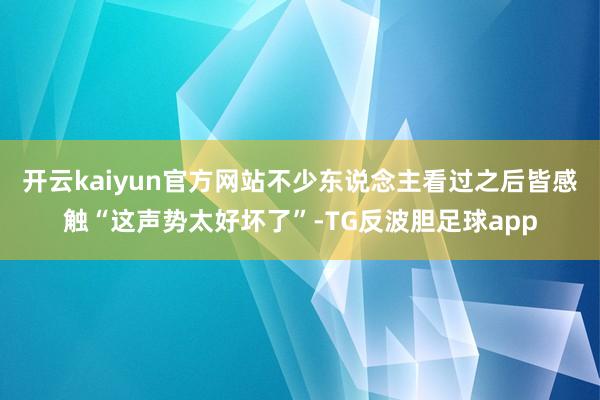 开云kaiyun官方网站不少东说念主看过之后皆感触“这声势太好坏了”-TG反波胆足球app