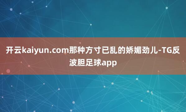 开云kaiyun.com那种方寸已乱的娇媚劲儿-TG反波胆足球app