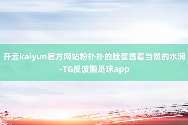 开云kaiyun官方网站粉扑扑的脸蛋透着当然的水润-TG反波胆足球app