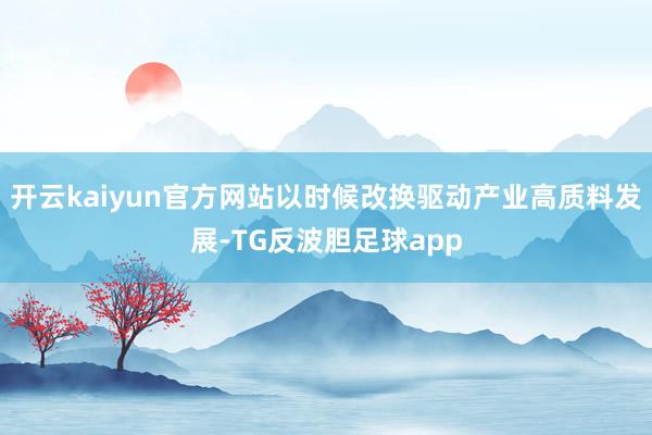 开云kaiyun官方网站以时候改换驱动产业高质料发展-TG反波胆足球app