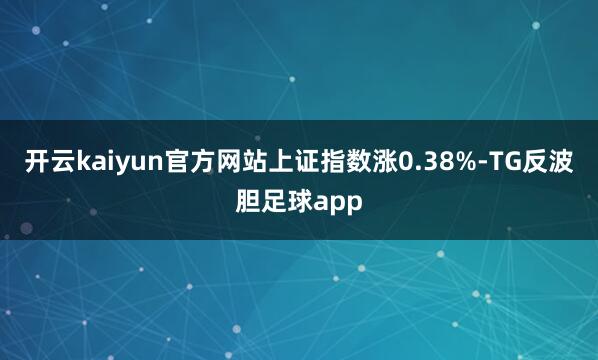 开云kaiyun官方网站上证指数涨0.38%-TG反波胆足球app