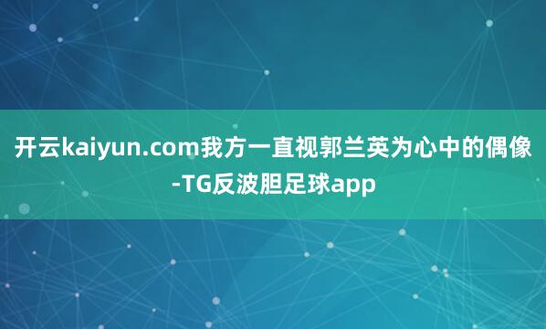 开云kaiyun.com我方一直视郭兰英为心中的偶像-TG反波胆足球app