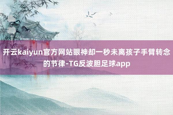 开云kaiyun官方网站眼神却一秒未离孩子手臂转念的节律-TG反波胆足球app