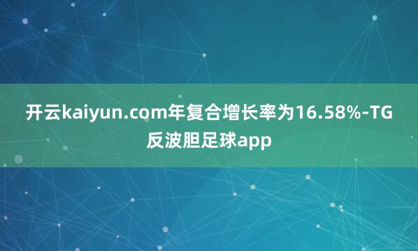 开云kaiyun.com年复合增长率为16.58%-TG反波胆足球app