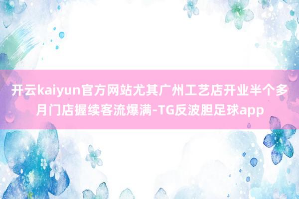 开云kaiyun官方网站尤其广州工艺店开业半个多月门店握续客流爆满-TG反波胆足球app