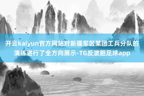 开云kaiyun官方网站对新疆军区某团工兵分队的演练进行了全方向展示-TG反波胆足球app