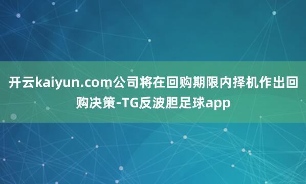 开云kaiyun.com公司将在回购期限内择机作出回购决策-TG反波胆足球app