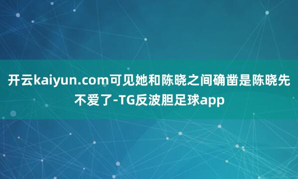 开云kaiyun.com可见她和陈晓之间确凿是陈晓先不爱了-TG反波胆足球app