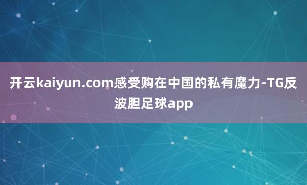 开云kaiyun.com感受购在中国的私有魔力-TG反波胆足球app