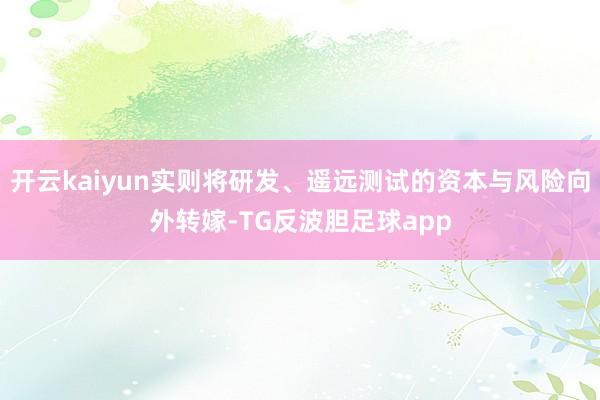 开云kaiyun实则将研发、遥远测试的资本与风险向外转嫁-TG反波胆足球app