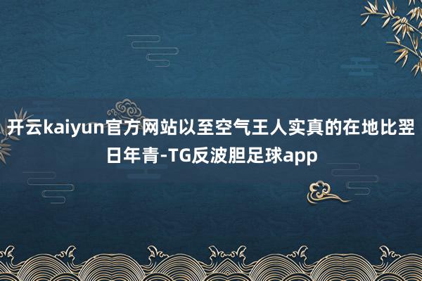 开云kaiyun官方网站以至空气王人实真的在地比翌日年青-TG反波胆足球app