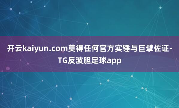 开云kaiyun.com莫得任何官方实锤与巨擘佐证-TG反波胆足球app