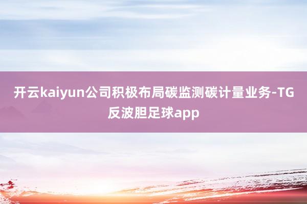 开云kaiyun公司积极布局碳监测碳计量业务-TG反波胆足球app