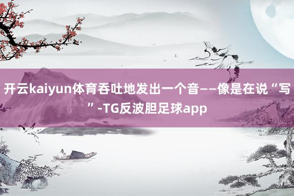 开云kaiyun体育吞吐地发出一个音——像是在说“写”-TG反波胆足球app