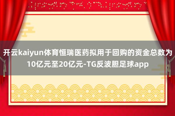 开云kaiyun体育恒瑞医药拟用于回购的资金总数为10亿元至20亿元-TG反波胆足球app