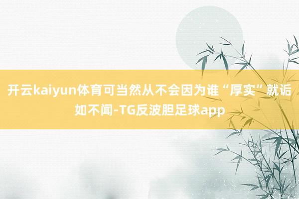 开云kaiyun体育可当然从不会因为谁“厚实”就诟如不闻-TG反波胆足球app