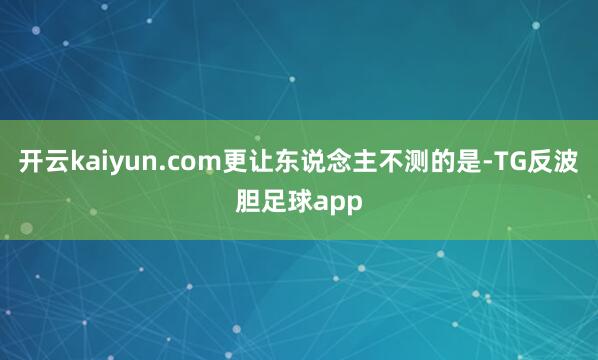 开云kaiyun.com更让东说念主不测的是-TG反波胆足球app