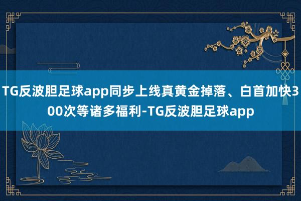 TG反波胆足球app同步上线真黄金掉落、白首加快300次等诸多福利-TG反波胆足球app