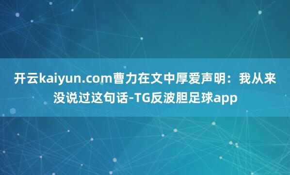 开云kaiyun.com曹力在文中厚爱声明：我从来没说过这句话-TG反波胆足球app