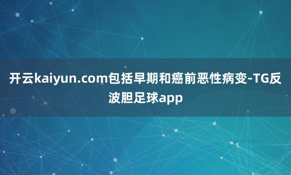 开云kaiyun.com包括早期和癌前恶性病变-TG反波胆足球app