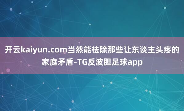 开云kaiyun.com当然能祛除那些让东谈主头疼的家庭矛盾-TG反波胆足球app