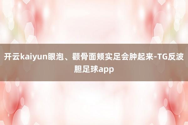 开云kaiyun眼泡、颧骨面颊实足会肿起来-TG反波胆足球app